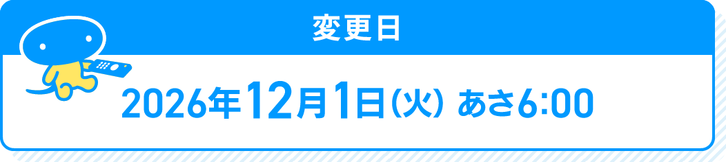 変更日 2026年12月1日(火)あさ6:00