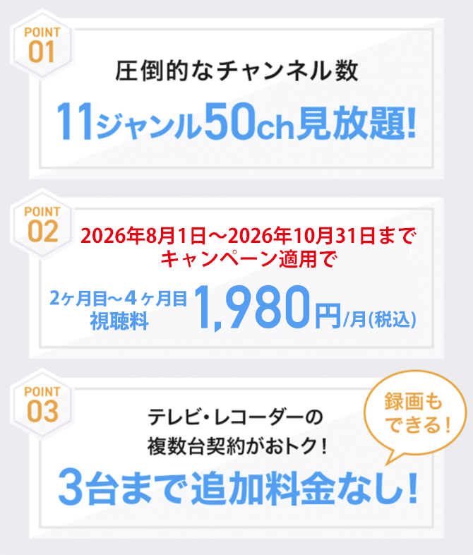 11ジャンル50チャンネル見放題！2ヶ月目〜4ヶ月目：新規ご加入の方は1,980円/月(税込)　3台まで追加料金なし！録画もできる！