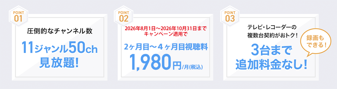 11ジャンル50チャンネル見放題！2ヶ月目〜4ヶ月目：新規ご加入の方は1,980円/月(税込)　3台まで追加料金なし！録画もできる！