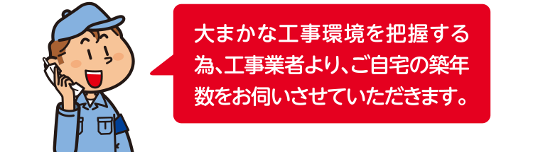 大まかな工事環境を把握する為、工事業者より、ご自宅の築年数をお伺いさせていただきます。