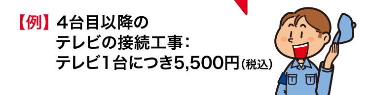 【例】 4台目以降のテレビの接続工事：テレビ1台につき5,500円（税込）