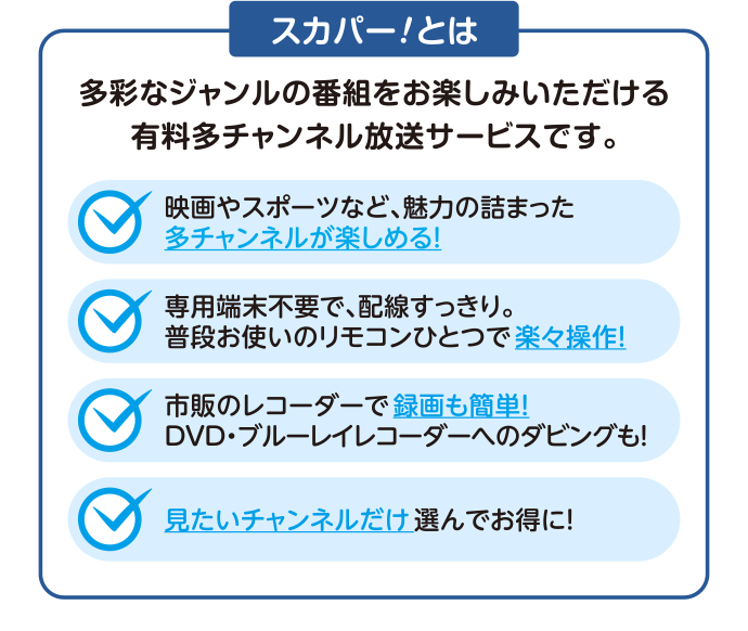 [スカパー！とは] 多彩なジャンルの番組をお楽しみいただける有料多チャンネル放送サービスです。 [映画やスポーツなど、魅力の詰まった多チャンネルが楽しめる！] [専用端末不要で、配線すっきり。 普段お使いのリモコンひとつで楽々操作！] [市販のレコーダーで録画も簡単！ DVD・ブルーレイレコーダーへのダビングも！] [見たいチャンネルだけ選んでお得に！]