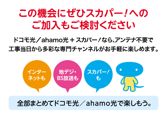 この機会にぜひスカパー！へのご加入もご検討ください ドコモ光／ahamo光 ＋ スカパー！なら、アンテナ不要で工事当日から多彩な専門チャンネルがお手軽に楽しめます。 [インターネットも] [地デジ・BS放送も] [スカパー！も] 全部まとめてドコモ光／ahamo光で楽しもう。