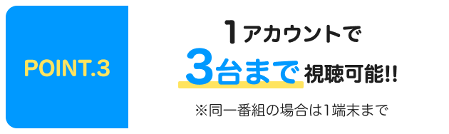 POINT.3 1アカウントで3台まで視聴可能！！※同一番組の場合は1端末まで