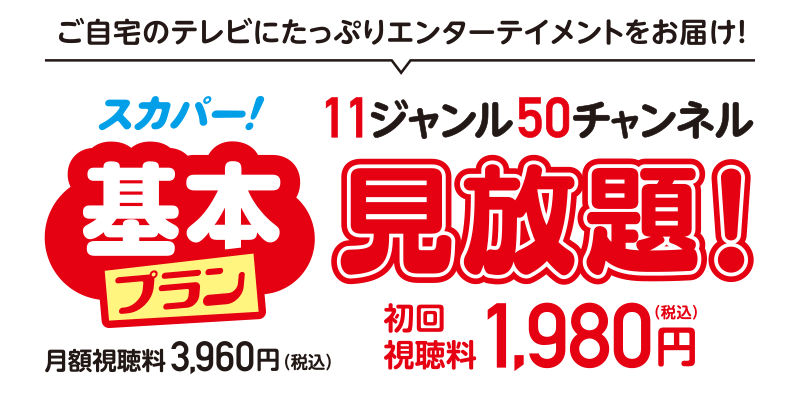 ご自宅のテレビにたっぷりエンターテイメントをお届け! スカパー!基本プラン 11ジャンル50チャンネル見放題! 初回視聴料 1,980円(税込) 月額視聴料 3,960円(税込)