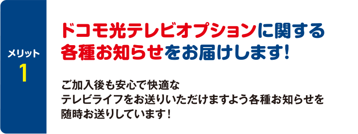 [メリット1] ドコモ光テレビオプションに関する各種お知らせをお届けします！ ご加入後も安心で快適なテレビライフをお送りいただけますよう各種お知らせを随時お送りしています！
