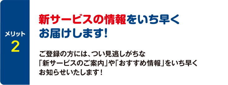 [メリット2] 新サービスの情報をいち早くお届けします！ ご登録の方には、つい見逃しがちな「新サービスのご案内」や「おすすめ情報」をいち早くお知らせいたします！