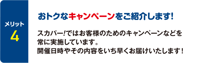 [メリット4] おトクなキャンペーンをご紹介します！ スカパー！ではお客様のためのキャンペーンなどを常に実施しています。開催日時やその内容をいち早くお届けいたします！