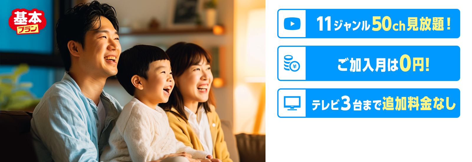 基本プラン　11ジャンル50ch見放題！ ご加入月は0円! テレビ３台まで追加料金なし