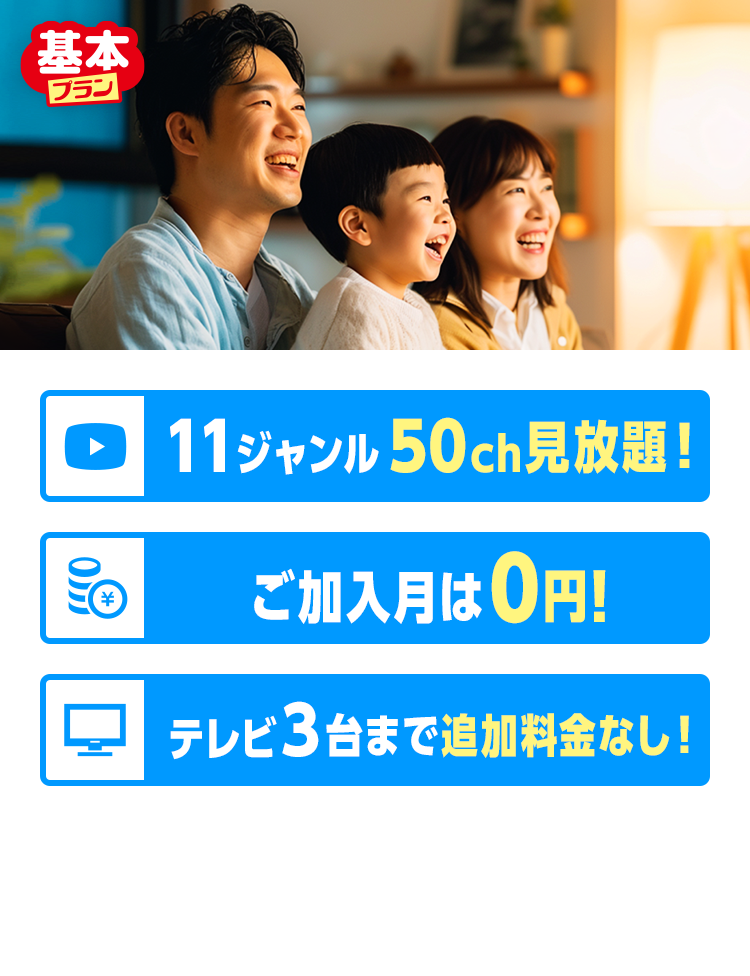 基本プラン 11ジャンル50ch見放題! ご加入月は0円! テレビ3台まで追加料金なし