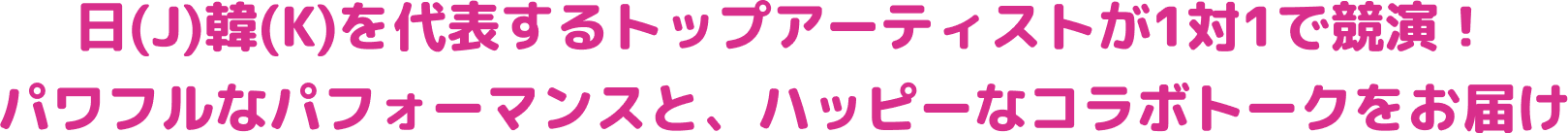 日（J）韓（K）を代表するトップアイドルが1対1で共演！ パワフルなパフォーマンスと、ハッピーなコラボトークをお届け