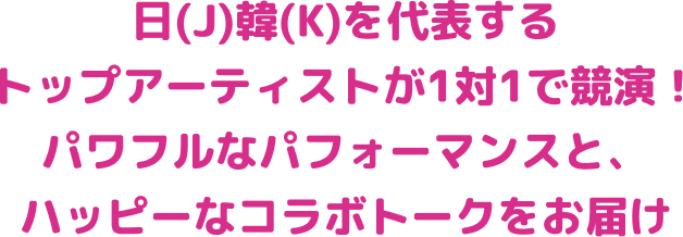 日（J）韓（K）を代表するトップアイドルが1対1で共演！ パワフルなパフォーマンスと、ハッピーなコラボトークをお届け