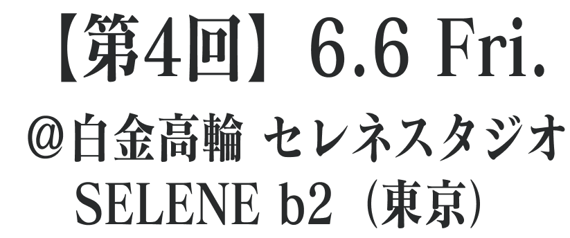 【第4回】6.6 Fri. ＠白金高輪 セレネスタジオ SELENE b2 （東京）