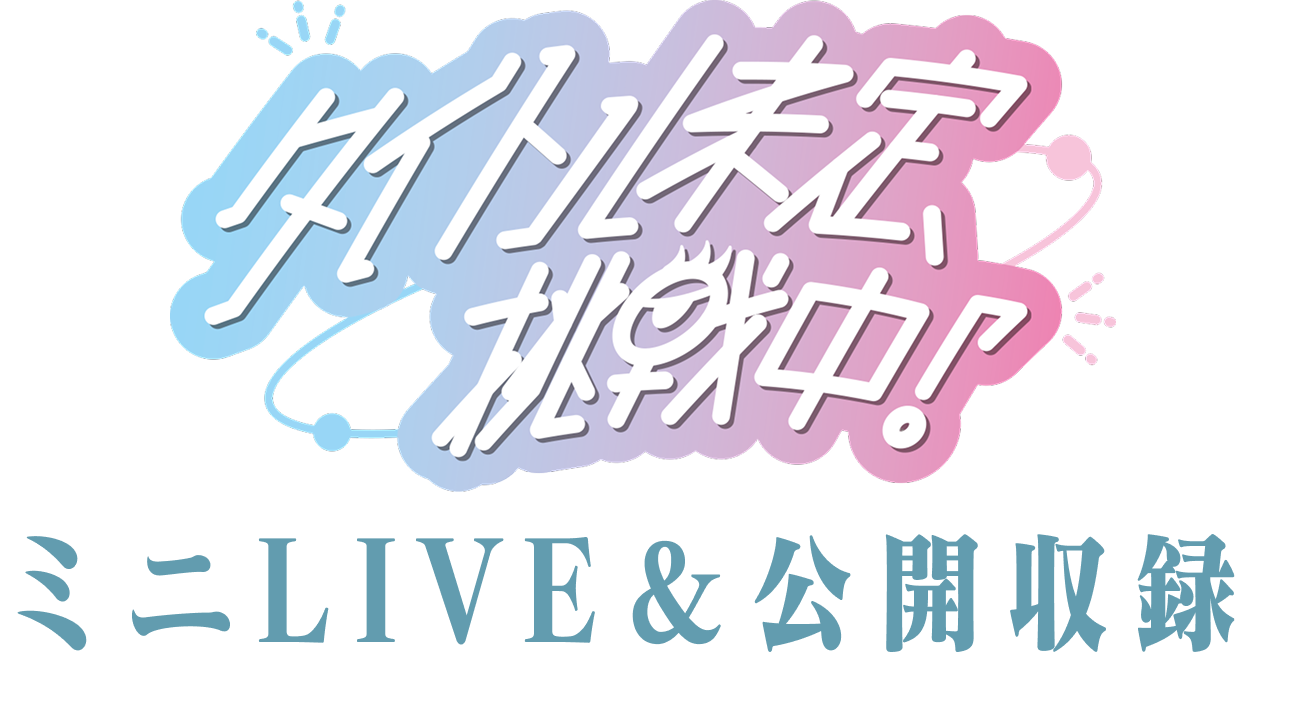「タイトル未定、挑戦中！」ミニLIVE＆公開収録

